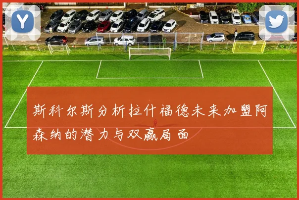 斯科尔斯分析拉什福德未来加盟阿森纳的潜力与双赢局面