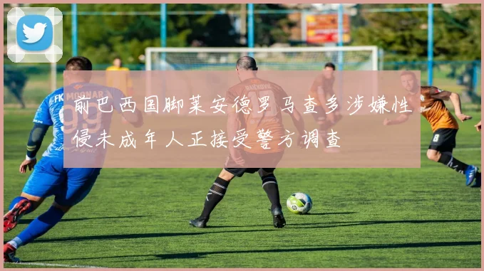 前巴西国脚莱安德罗马查多涉嫌性侵未成年人正接受警方调查