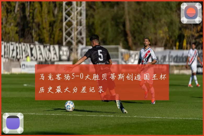 马竞客场5-0大胜贝蒂斯创造国王杯历史最大分差记录
