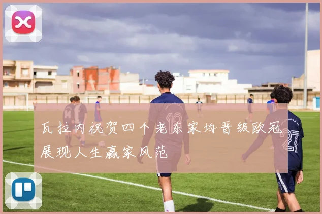 瓦拉内祝贺四个老东家均晋级欧冠展现人生赢家风范