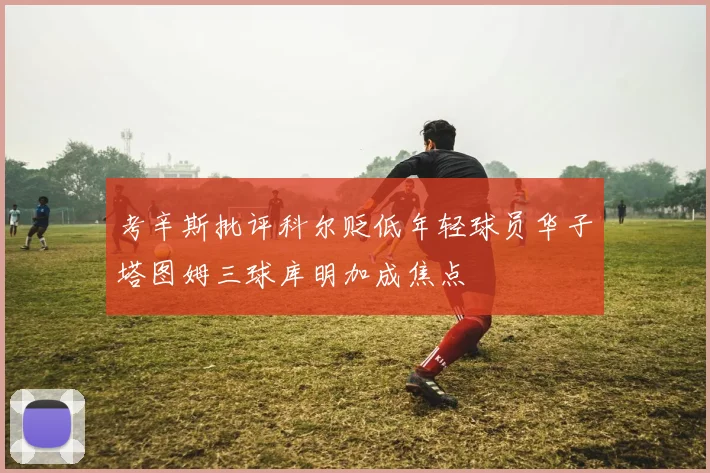 考辛斯批评科尔贬低年轻球员华子塔图姆三球库明加成焦点