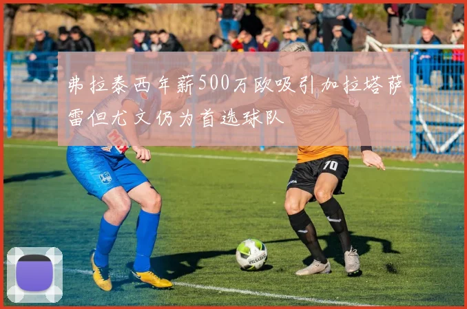 弗拉泰西年薪500万欧吸引加拉塔萨雷但尤文仍为首选球队