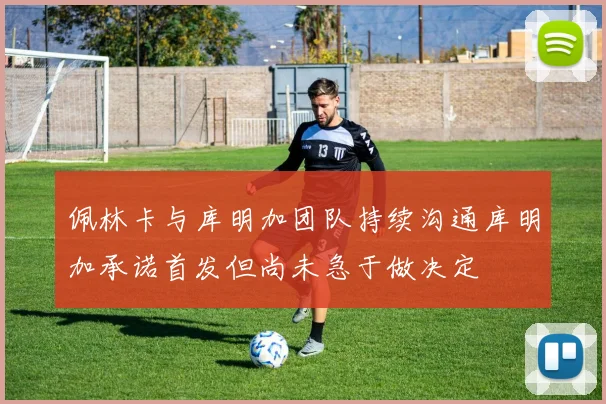 佩林卡与库明加团队持续沟通库明加承诺首发但尚未急于做决定