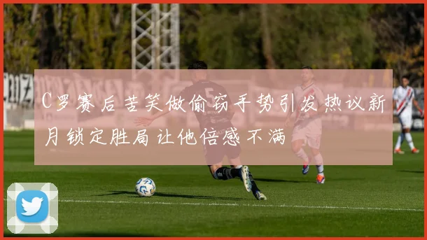 C罗赛后苦笑做偷窃手势引发热议新月锁定胜局让他倍感不满