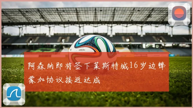 阿森纳即将签下莱斯特城16岁边锋蒙加协议接近达成