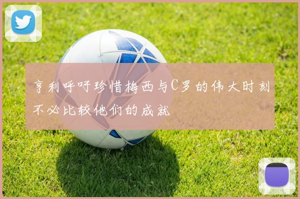 亨利呼吁珍惜梅西与C罗的伟大时刻不必比较他们的成就
