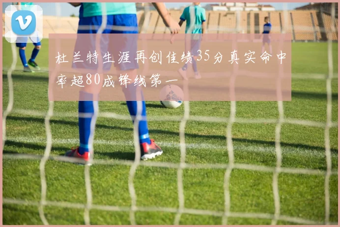 杜兰特生涯再创佳绩35分真实命中率超80成锋线第一