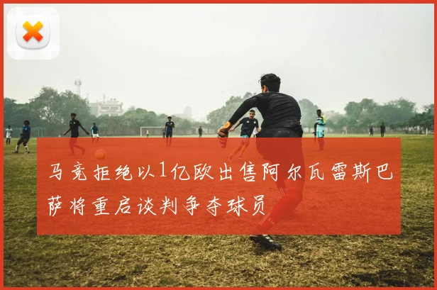 马竞拒绝以1亿欧出售阿尔瓦雷斯巴萨将重启谈判争夺球员