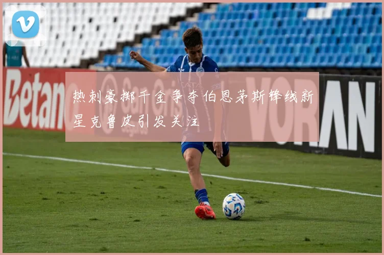 热刺豪掷千金争夺伯恩茅斯锋线新星克鲁皮引发关注