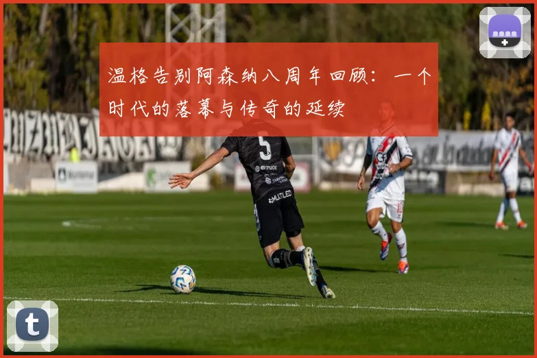 温格告别阿森纳八周年回顾：一个时代的落幕与传奇的延续