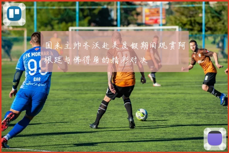 国米主帅齐沃赴美度假期间观赏阿根廷与佛得角的精彩对决