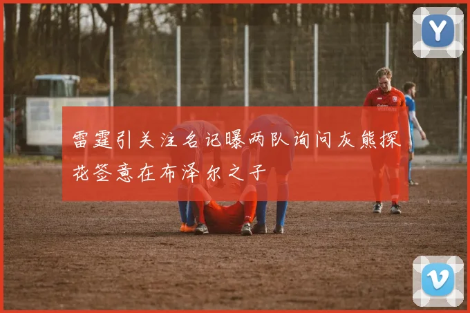 雷霆引关注名记曝两队询问灰熊探花签意在布泽尔之子