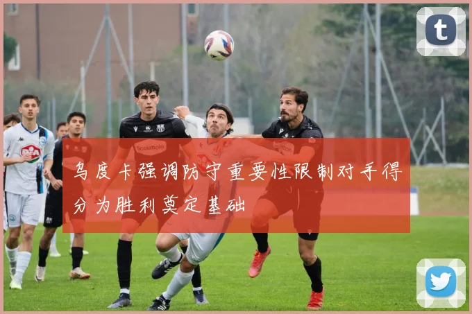 乌度卡强调防守重要性限制对手得分为胜利奠定基础