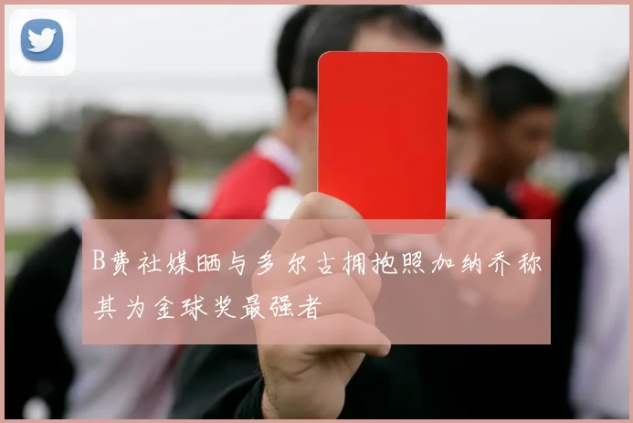 B费社媒晒与多尔古拥抱照加纳乔称其为金球奖最强者