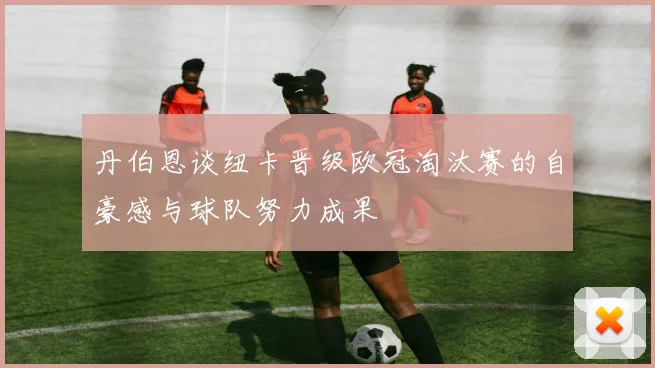 丹伯恩谈纽卡晋级欧冠淘汰赛的自豪感与球队努力成果