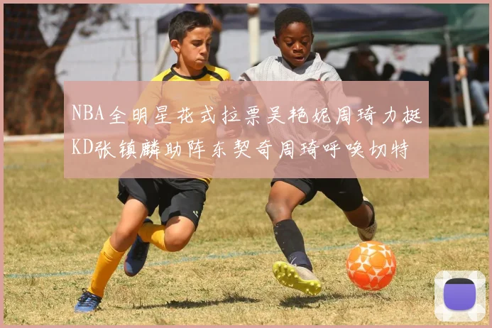 NBA全明星花式拉票吴艳妮周琦力挺KD张镇麟助阵东契奇周琦呼唤切特共襄盛举