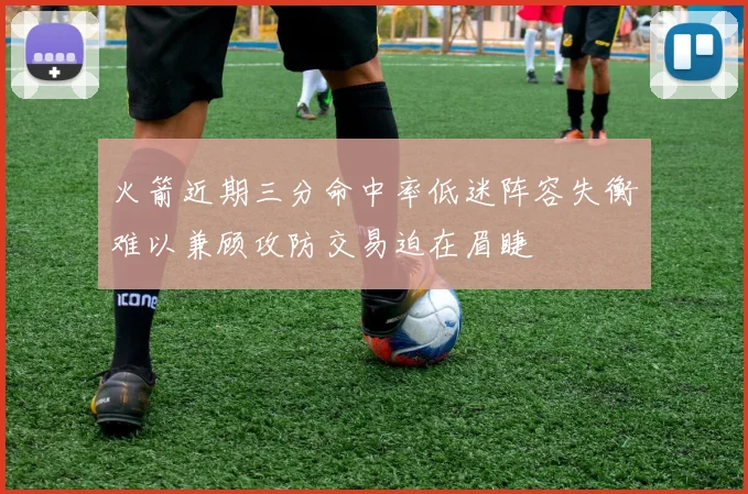 火箭近期三分命中率低迷阵容失衡难以兼顾攻防交易迫在眉睫