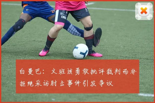 白曼巴：文班该勇敢批评裁判而非拒绝采访肘击事件引发争议